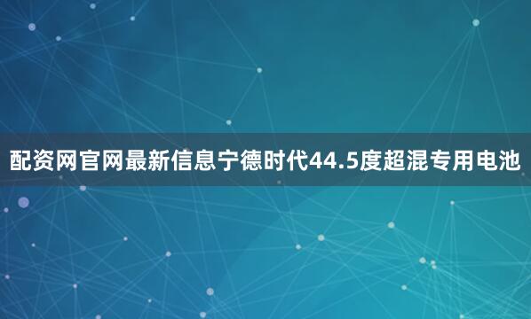配资网官网最新信息宁德时代44.5度超混专用电池