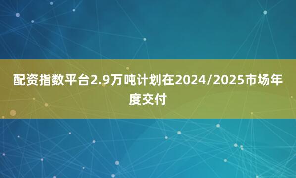 配资指数平台2.9万吨计划在2024/2025市场年度交付