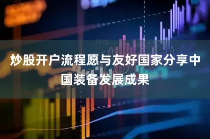 炒股开户流程愿与友好国家分享中国装备发展成果