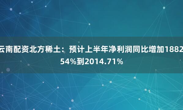 云南配资北方稀土：预计上半年净利润同比增加1882.54%到2014.71%