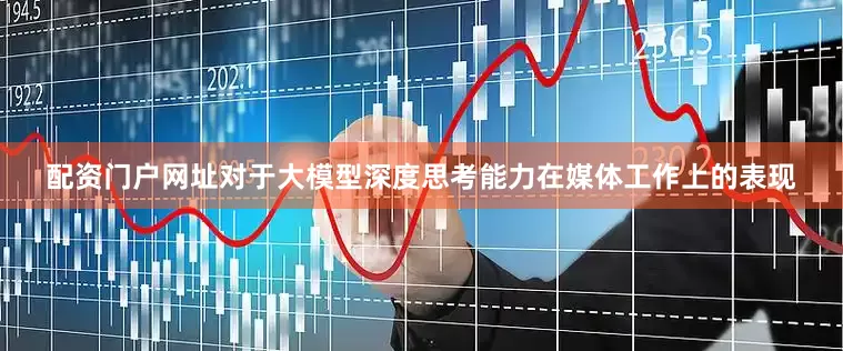 配资门户网址对于大模型深度思考能力在媒体工作上的表现