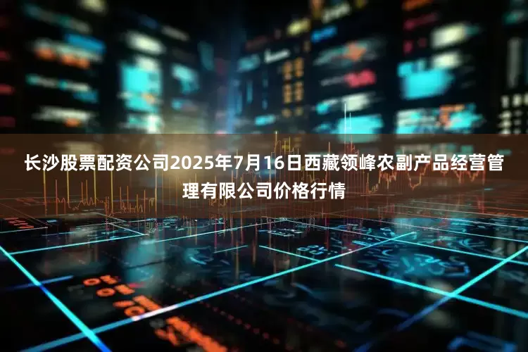 长沙股票配资公司2025年7月16日西藏领峰农副产品经营管理有限公司价格行情