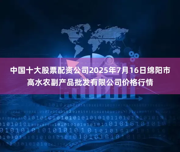 中国十大股票配资公司2025年7月16日绵阳市高水农副产品批发有限公司价格行情