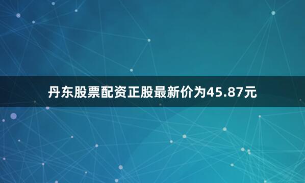 丹东股票配资正股最新价为45.87元