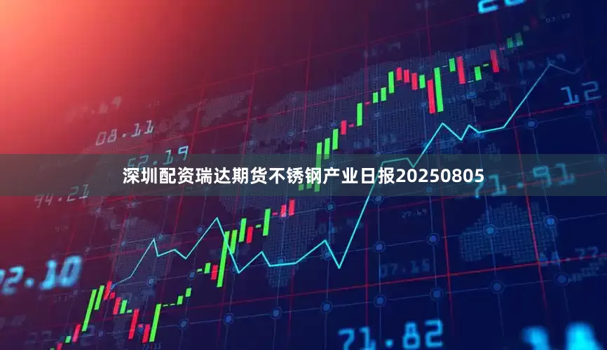 深圳配资瑞达期货不锈钢产业日报20250805