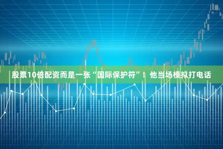 股票10倍配资而是一张“国际保护符”！他当场模拟打电话
