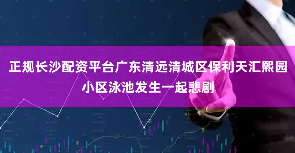 正规长沙配资平台广东清远清城区保利天汇熙园小区泳池发生一起悲剧
