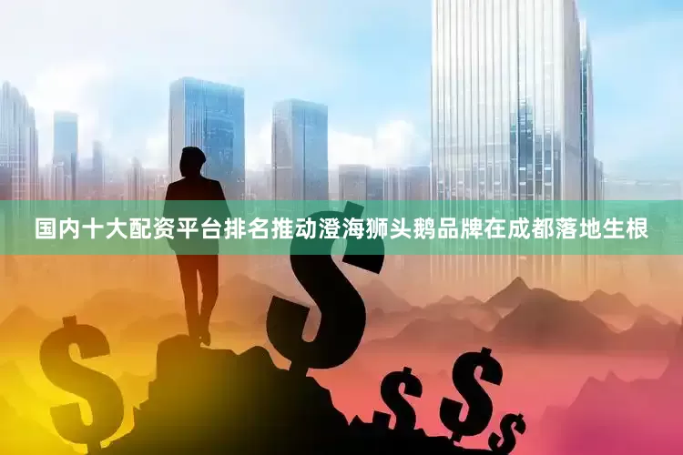国内十大配资平台排名推动澄海狮头鹅品牌在成都落地生根