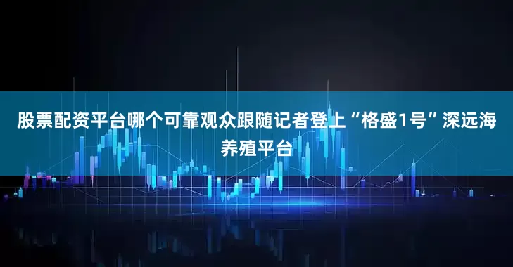 股票配资平台哪个可靠观众跟随记者登上“格盛1号”深远海养殖平台