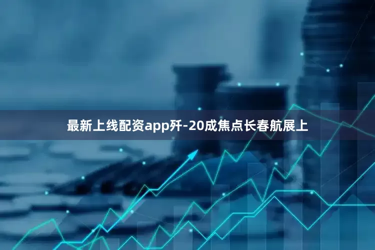 最新上线配资app歼-20成焦点长春航展上