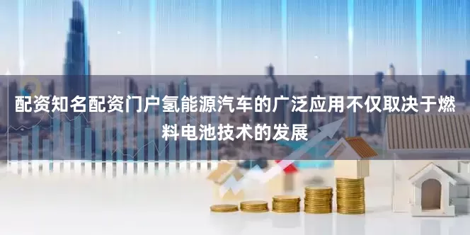 配资知名配资门户氢能源汽车的广泛应用不仅取决于燃料电池技术的发展